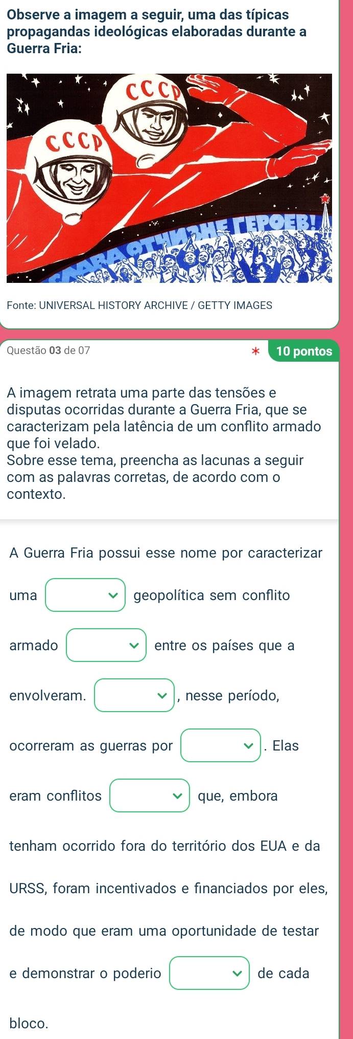 Observe a imagem a seguir, uma das típicas 
propagandas ideológicas elaboradas durante a 
Guerra Fria: 
Fonte: UNIVERSAL HISTORY ARCHIVE / GETTY IMAGES 
Questão 03 de 07 10 pontos 
A imagem retrata uma parte das tensões e 
disputas ocorridas durante a Guerra Fria, que se 
caracterizam pela latência de um conflito armado 
que foi velado. 
Sobre esse tema, preencha as lacunas a seguir 
com as palavras corretas, de acordo com o 
contexto. 
A Guerra Fria possui esse nome por caracterizar 
uma geopolítica sem conflito 
armado entre os países que a 
envolveram. , nesse período, 
ocorreram as guerras por . Elas 
eram conflitos que, embora 
tenham ocorrido fora do território dos EUA e da 
URSS, foram incentivados e financiados por eles, 
de modo que eram uma oportunidade de testar 
e demonstrar o poderio de cada 
bloco.