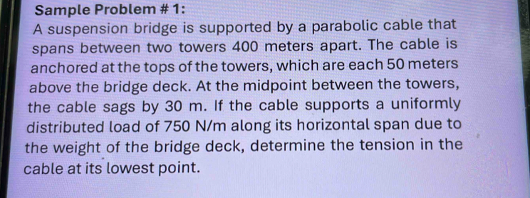 Sample Problem # 1: 
A suspension bridge is supported by a parabolic cable that 
spans between two towers 400 meters apart. The cable is 
anchored at the tops of the towers, which are each 50 meters
above the bridge deck. At the midpoint between the towers, 
the cable sags by 30 m. If the cable supports a uniformly 
distributed load of 750 N/m along its horizontal span due to 
the weight of the bridge deck, determine the tension in the 
cable at its lowest point.