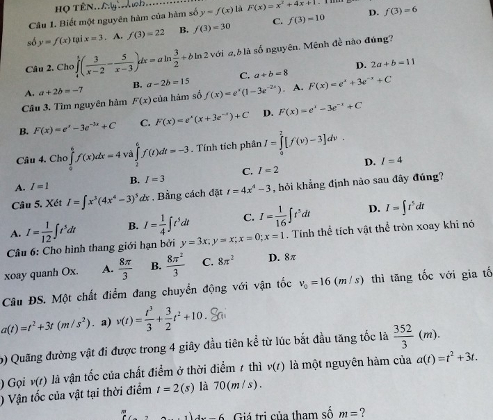 họ tên.
Câu 1. Biết một nguyên hàm của hàm số y=f(x) là F(x)=x^2+4x+1
D. f(3)=6
số y=f(x)taix=3. A. f(3)=22 B. f(3)=30 C. f(3)=10
Câu 2. Chơ ∈tlimits _4^(5(frac 3)x-2- 5/x-3 )dx=aln  3/2 +bln 2 với a,blà số nguyên. Mệnh đề nào đúng?
D. 2a+b=11
A. a+2b=-7 B. a-2b=15 C. a+b=8
Câu 3. Tìm nguyên hàm F(x) của hàm số f(x)=e^x(1-3e^(-2x)). A. F(x)=e^x+3e^(-x)+C
B. F(x)=e^x-3e^(-3x)+C C. F(x)=e^x(x+3e^(-x))+C D. F(x)=e^x-3e^(-x)+C
Câu 4. Cho ∈tlimits _0^(6f(x)dx=4 và ∈tlimits _2^6f(t)dt=-3. Tính tích phân I=∈tlimits _0^2[f(v)-3]dv.
D. I=4
C.
A. I=1 B. I=3 I=2
Câu 5. Xét I=∈t x^3)(4x^4-3)^5dx Bằng cách đặt t=4x^4-3 , hỏi khẳng định nào sau đây đúng?
D.
A. I= 1/12 ∈t t^5dt B. I= 1/4 ∈t t^5dt C. I= 1/16 ∈t t^5dt I=∈t t^5dt
Câu 6: Cho hình thang giới hạn bởi y=3x;y=x;x=0;x=1. Tính thể tích vật thể tròn xoay khi nó
xoay quanh Ox. A.  8π /3  B.  8π^2/3  C. 8π^2 D. 8π
Câu ĐS. Một chất điểm đang chuyển động với vận tốc v_0=16(m/s) thì tăng tốc với gia tố
a(t)=t^2+3t(m/s^2). a) v(t)= t^3/3 + 3/2 t^2+10
b) Quãng đường vật đi được trong 4 giây đầu tiên kể từ lúc bắt đầu tăng tốc là  352/3 (m).
) Gọi v(t) là vận tốc của chất điểm ở thời điểm 1 thì v(t) là một nguyên hàm của a(t)=t^2+3t.
) Vận tốc của vật tại thời điểm t=2(s) là 70(m /s).
□  (1)4x-6 Giá trị của tham số m= ?