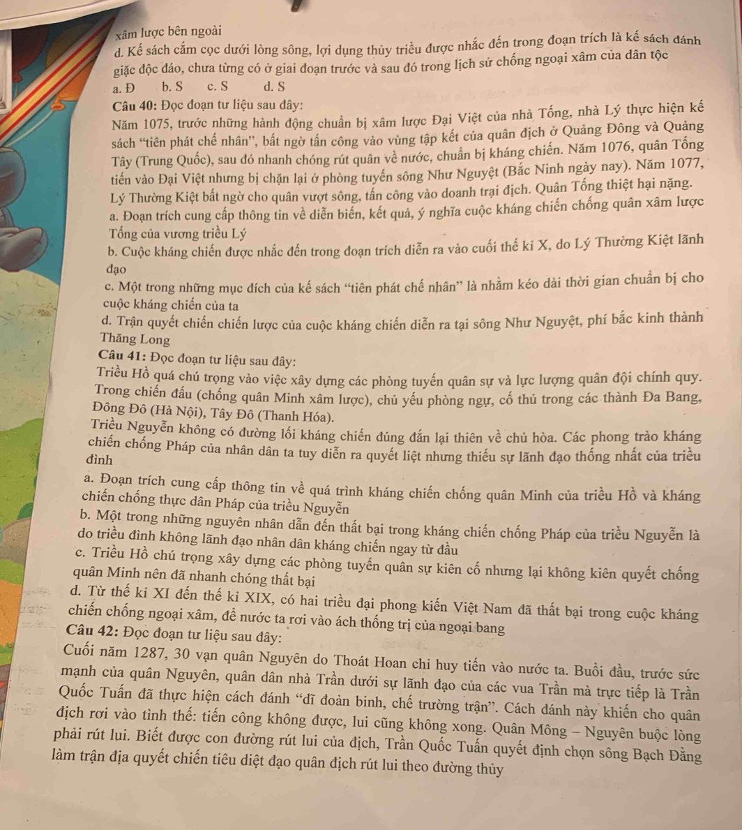 xâm lược bên ngoài
d. Kế sách cấm cọc dưới lòng sông, lợi dụng thủy triều được nhắc đến trong đoạn trích là kế sách đánh
giặc độc đáo, chưa từng có ở giai đoạn trước và sau đó trong lịch sử chống ngoại xâm của dân tộc
a. D b. S c. S d. S
Câu 40: Đọc đoạn tư liệu sau đây:
Năm 1075, trước những hành động chuẩn bị xâm lược Đại Việt của nhà Tống, nhà Lý thực hiện kế
sách “tiên phát chế nhân”, bất ngờ tấn công vào vùng tập kết của quân địch ở Quảng Đông và Quảng
Tây (Trung Quốc), sau đó nhanh chóng rút quân về nước, chuẩn bị kháng chiến. Năm 1076, quân Tống
tiến vào Đại Việt nhưng bị chặn lại ở phòng tuyến sông Như Nguyệt (Bắc Ninh ngày nay). Năm 1077,
Lý Thường Kiệt bất ngờ cho quân vượt sông, tấn công vào doanh trại địch. Quân Tống thiệt hại nặng.
a. Đoạn trích cung cấp thông tin về diễn biển, kết quả, ý nghĩa cuộc kháng chiến chống quân xâm lược
Tổng của vương triều Lý
b. Cuộc kháng chiến được nhắc đến trong đoạn trích diễn ra vào cuối thế ki X, do Lý Thường Kiệt lãnh
đạo
c. Một trong những mục dích của kế sách “tiên phát chế nhân” là nhằm kéo dài thời gian chuẩn bị cho
cuộc kháng chiến của ta
d. Trận quyết chiến chiến lược của cuộc kháng chiến diễn ra tại sông Như Nguyệt, phí bắc kinh thành
Thăng Long
Câu 41: Đọc đoạn tư liệu sau đây:
Triều Hồ quá chú trọng vào việc xây dựng các phòng tuyến quân sự và lực lượng quân đội chính quy.
Trong chiến đấu (chống quân Minh xâm lược), chủ yếu phòng ngự, cố thủ trong các thành Đa Bang,
Đông Đô (Hà Nội), Tây Đô (Thanh Hóa).
Triều Nguyễn không có đường lối kháng chiến đúng đắn lại thiên về chủ hòa. Các phong trào kháng
chiến chống Pháp của nhân dân ta tuy diễn ra quyết liệt nhưng thiếu sự lãnh đạo thống nhất của triều
đình
a. Đoạn trích cung cấp thông tin về quá trình kháng chiến chống quân Minh của triều Hồ và kháng
chiến chống thực dân Pháp của triều Nguyễn
b. Một trong những nguyên nhân dẫn đến thất bại trong kháng chiến chống Pháp của triều Nguyễn là
do triều đình không lãnh đạo nhân dân kháng chiến ngay từ đầu
c. Triều Hồ chú trọng xây dựng các phòng tuyến quân sự kiên cố nhưng lại không kiên quyết chống
quân Minh nên đã nhanh chóng thất bại
d. Từ thế ki XI đến thế ki XIX, có hai triều đại phong kiến Việt Nam đã thất bại trong cuộc kháng
chiến chống ngoại xâm, để nước ta rơi vào ách thống trị của ngoại bang
Câu 42: Đọc đoạn tư liệu sau đây:
Cuối năm 1287, 30 vạn quân Nguyên do Thoát Hoan chi huy tiến vào nước ta. Buổi đầu, trước sức
mạnh của quân Nguyên, quân dân nhà Trần dưới sự lãnh đạo của các vua Trần mà trực tiếp là Trần
Quốc Tuấn đã thực hiện cách đánh “dĩ đoản binh, chế trường trận”. Cách đánh này khiến cho quân
địch rơi vào tình thế: tiến công không được, lui cũng không xong. Quân Mông - Nguyên buộc lòng
phải rút lui. Biết được con đường rút lui của địch, Trần Quốc Tuấn quyết định chọn sông Bạch Đằng
làm trận địa quyết chiến tiêu diệt đạo quân địch rút lui theo đường thủy