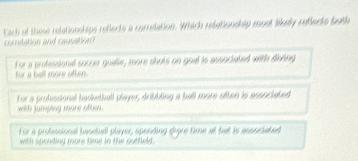 Each of these relationships refects a correlation. Which relationship most liey refects both
correlation and caysation
For a professional soccer goalle, more shots on goal is associated with diving
for a bell more often.
For a professional basketball player, dribbling a ball more often is associated
with jumping more often.
For a professional bessball player, spending digre time at bat is associated
with spending more time in the outfield .