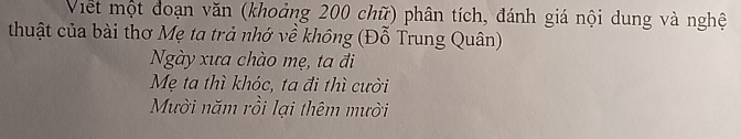 Viết một đoạn văn (khoảng 200 chữ) phân tích, đánh giá nội dung và nghệ 
thuật của bài thơ Mẹ ta trả nhớ về không (Đỗ Trung Quân) 
Ngày xưa chào mẹ, ta đi 
Mẹ ta thì khóc, ta đi thì cười 
Mười năm rồi lại thêm mười