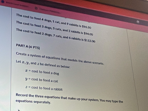 The cost to feed 4 dogs, 1 cat, and 9 rabbits is $96.50
The cost to feed 3 dogs, 5 cats, and 2 rabbits is $94.00
The cost to feed 2 dogs, 7 cats, and 6 rabbits is $112.00
PART A (4 PTS) 
Create a system of equations that models the above scenario. 
Let x, y , and z be defined as below:
x= cost to feed a dog
y= cost to feed a cat
z= cost to feed a rabbit 
Record the three equations that make up your system. You may type the 
equations separately.