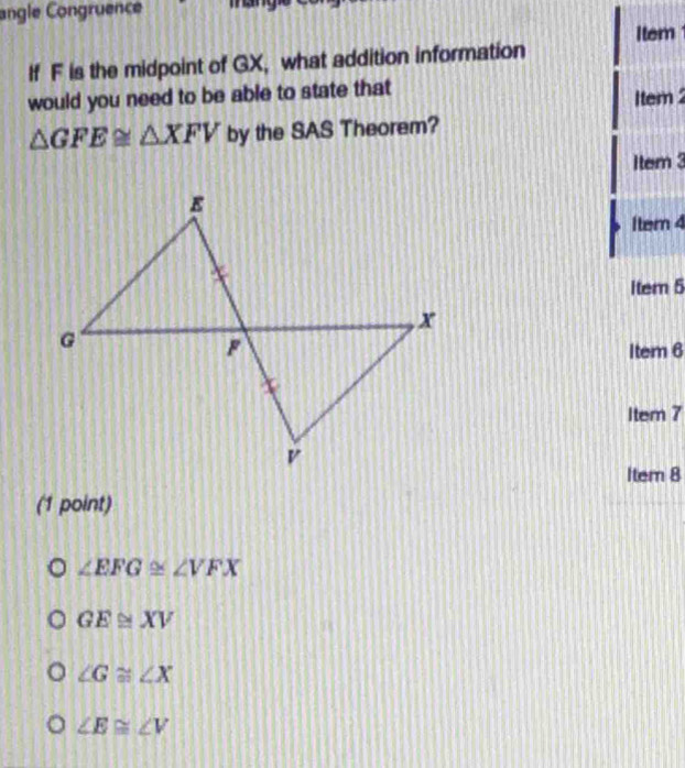 angle Congruence 
Item
If F is the midpoint of GX, what addition information
would you need to be able to state that
1tem 2
△ GFE≌ △ XFV by the SAS Theorem?
1tem 3
1tem 4
Item 5
Item 6
Item 7
Item 8
(1 point)
∠ EFG≌ ∠ VFX
GE≌ XV
∠ G≌ ∠ X
∠ E≌ ∠ V