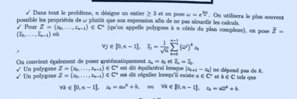 Dans tout le problème, n désigne un entier ≥ 3 et on pose omega =e^(frac 21π)n. On utilisera le plus souvent
possible les propriétés de ω plutôt que son expression afin de ne pas alourdir les calculs.
√ Pour Z=(z_0,...,z_n-1)∈ C^n (qu'on appelle polygone à n côtés du plan complexe), on pose overline Z=
(overline z_0,...,overline z_n-1) où
forall j∈ [0,n-1], overline z_j= 1/sqrt(n) sumlimits _(k=0)^(n-1)(omega^i)^kz_k
On convient également de poser systématiquement z_n=z_0 et overline z_n=overline z_0.
Un polygone Z=(z_0,...,z_n-1)∈ C^n est dit équilatéral lorsque |z_k+1-z_k| ne dépend pas de k.
Un polygone Z=(z_0,...,z_n-1)∈ C^n est dit régulier lorsqu'il existe a∈ C^* et b∈ C tels que
forall k∈ [0,n-1], z_k=aomega^k+b , ou forall k∈ [0,n-1], z_k=a□^k+b.