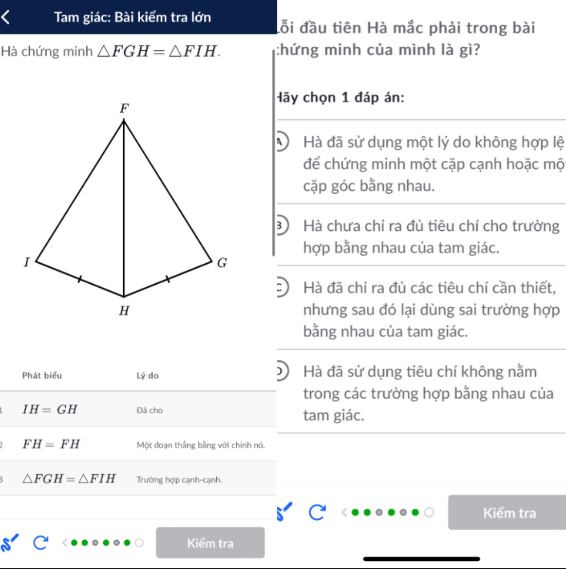 Tam giác: Bài kiểm tra lớn
đỗi đầu tiên Hà mắc phải trong bài
Hà chứng minh △ FGH=△ FIH. :hứng minh của mình là gì?
Hãy chọn 1 đáp án:
Hà đã sử dụng một lý do không hợp lệ
để chứng minh một cặp cạnh hoặc mộ
cặp góc bằng nhau.
B Hà chưa chỉ ra đủ tiêu chí cho trường
hợp bằng nhau của tam giác.
Hà đã chỉ ra đủ các tiêu chí cần thiết,
nhưng sau đó lại dùng sai trường hợp
bằng nhau của tam giác.
Phát biểu Lý do Hà đã sử dụng tiêu chí không nằm
trong các trường hợp bằng nhau của
IH=GH Đã cho
tam giác.
FH=FH Một đoạn thắng bằng với chính nó.
△ FGH=△ FIH Trường hợp cạnh-cạnh.
Kiểm tra
Kiểm tra
