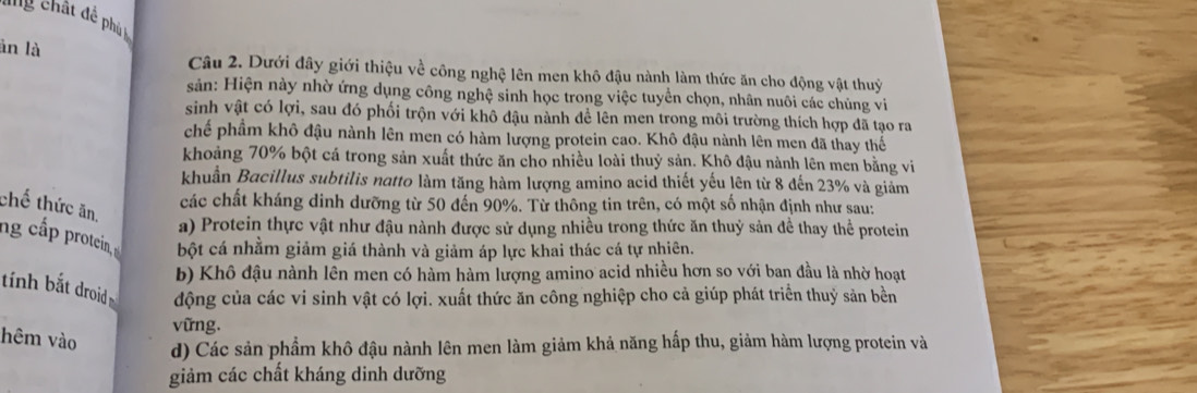 ang châ dể ph 
àn là
Câu 2. Dưới đây giới thiệu về công nghệ lên men khô đậu nành làm thức ăn cho động vật thuỷ
sản: Hiện này nhờ ứng dụng công nghệ sinh học trong việc tuyển chọn, nhân nuôi các chủng vi
sinh vật có lợi, sau đó phối trộn với khô đậu nành đề lên men trong môi trường thích hợp đã tạo ra
chế phầm khô đậu nành lên men có hàm lượng protein cao. Khô đậu nành lên men đã thay thế
khoảng 70% bột cá trong sản xuất thức ăn cho nhiều loài thuỷ sản. Khô đậu nành lên men bằng vi
khuẩn Bacillus subtilis natto làm tăng hàm lượng amino acid thiết yếu lên từ 8 đến 23% và giảm
các chất kháng dinh dưỡng từ 50 đến 90%. Từ thông tin trên, có một số nhận định như sau:
chế thức ăn,
a) Protein thực vật như đậu nành được sử dụng nhiều trong thức ăn thuỷ sản đề thay thể protein
ng cấ p protein, bột cá nhằm giảm giá thành và giảm áp lực khai thác cá tự nhiên.
b) Khô đậu nành lên men có hàm hàm lượng amino acid nhiều hơn so với ban đầu là nhờ hoạt
tính bắt droid động của các vi sinh vật có lợi. xuất thức ăn công nghiệp cho cả giúp phát triển thuỷ sản bền
vững.
hêm vào
d) Các sản phẩm khô đậu nành lên men làm giảm khả năng hấp thu, giảm hàm lượng protein và
giảm các chất kháng dinh dưỡng