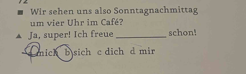 1∠ 
Wir sehen uns also Sonntagnachmittag 
um vier Uhr im Café? 
Ja, super! Ich freue _schon! 
mich b sich c dich d mir