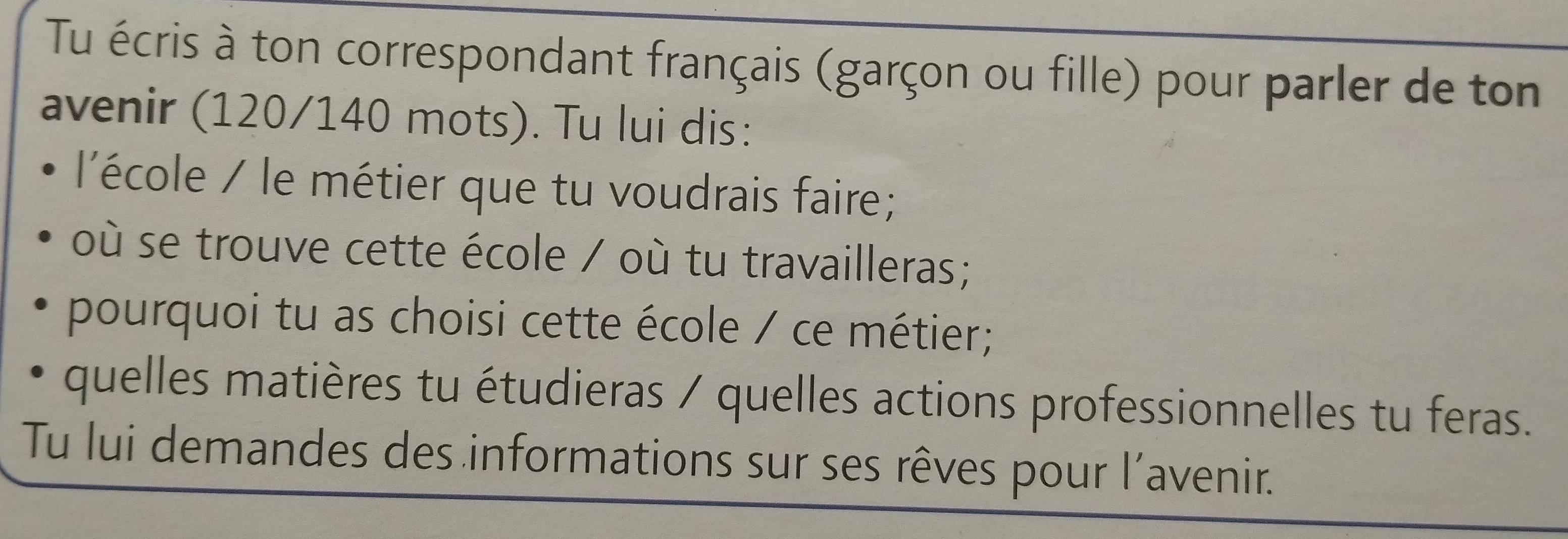 Tu écris à ton correspondant français (garçon ou fille) pour parler de ton 
avenir (120/140 mots). Tu lui dis: 
l'école / le métier que tu voudrais faire; 
où se trouve cette école / où tu travailleras; 
pourquoi tu as choisi cette école / ce métier; 
quelles matières tu étudieras / quelles actions professionnelles tu feras. 
Tu lui demandes des informations sur ses rêves pour l’avenir.