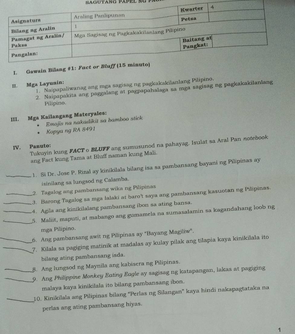 SAGUTANG PAPEL NG ！ 
I. Gawain Bilang #1: F 
II. Mga Layunin: 
1. Naipapaliwanag ang mga sagisag ng pagkakakilanlang Pilipino. 
2. Naipapakita ang paggalang at pagpapahalaga sa mga sagisag ng pagkakakilanlang 
Pilipino. 
III. Mga Kailangang Materyales: 
Emojis na nakadikit sa bamboo stick 
Kopya ng RA 8491
Tukuyin kung FACT о BLUFF ang sumusunod na pahayag. Isulat sa Aral Pan notebook 
IV. Panuto: 
ang Fact kung Tama at Bluff naman kung Mali. 
_1. Si Dr. Jose P. Rizal ay kinikilala bilang isa sa pambansang bayani ng Pilipinas ay 
isinilang sa lungsod ng Calamba. 
2. Tagalog ang pambansang wika ng Pilipinas 
_3. Barong Tagalog sa mga lalaki at baro’t saya ang pambansang kasuotan ng Pilipinas. 
_4. Agila ang kinikilalang pambansang ibon sa ating bansa. 
_5. Maliit, maputi, at mabango ang gumamela na sumasalamin sa kagandahang loob ng 
mga Pilipino. 
_6. Ang pambansang awit ng Pilipinas ay “Bayang Magiliw”. 
_7. Kilala sa pagiging matinik at madalas ay kulay pilak ang tilapia kaya kinikilala ito 
bilang ating pambansang isda. 
8. Ang lungsod ng Maynila ang kabisera ng Pilipinas. 
_9. Ang Philippine Monkey Eating Eagle ay sagisag ng katapangan, lakas at pagiging 
malaya kaya kinikilala ito bilang pambansang ibon. 
_10. Kinikilala ang Pilipinas bilang “Perlas ng Silangan” kaya hindi nakapagtataka na 
perlas ang ating pambansang hiyas. 
1