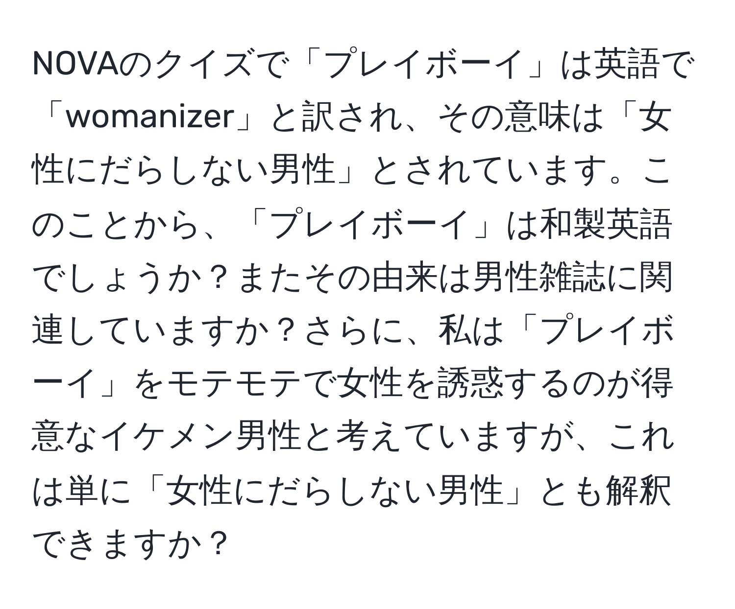 NOVAのクイズで「プレイボーイ」は英語で「womanizer」と訳され、その意味は「女性にだらしない男性」とされています。このことから、「プレイボーイ」は和製英語でしょうか？またその由来は男性雑誌に関連していますか？さらに、私は「プレイボーイ」をモテモテで女性を誘惑するのが得意なイケメン男性と考えていますが、これは単に「女性にだらしない男性」とも解釈できますか？