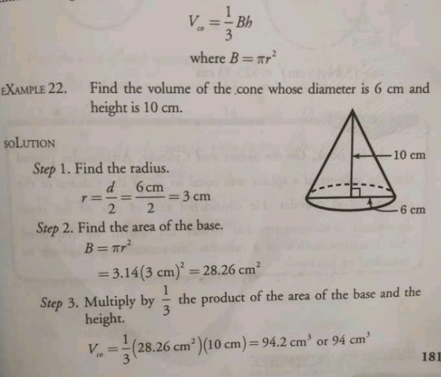 V_∈fty = 1/3 Bh
where B=π r^2
£Xaмple 22. Find the volume of the cone whose diameter is 6 cm and 
height is 10 cm. 
soLution 
Step 1. Find the radius.
r= d/2 = 6cm/2 =3cm
Step 2. Find the area of the base.
B=π r^2
=3.14(3cm)^2=28.26cm^2
Step 3. Multiply by  1/3  the product of the area of the base and the 
height.
V_c^2= 1/3 (28.26cm^2)(10cm)=94.2cm^3 94cm^3
181