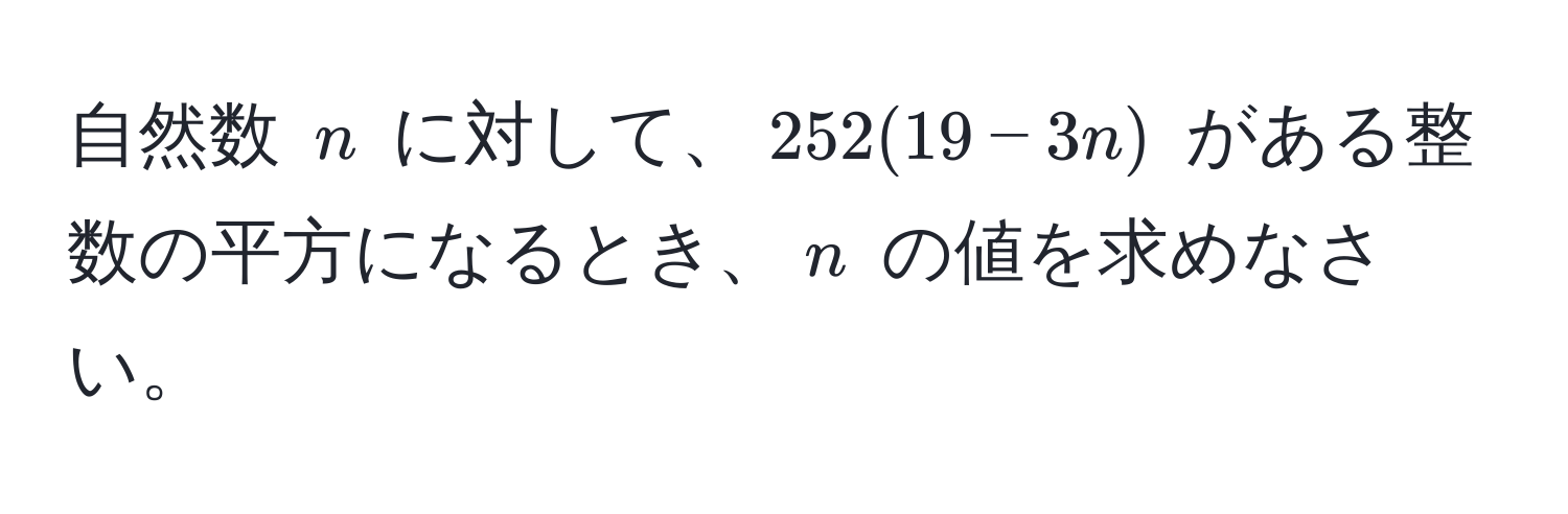 自然数 $n$ に対して、$252(19-3n)$ がある整数の平方になるとき、$n$ の値を求めなさい。