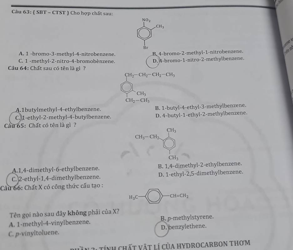  SBT - CTST  Cho hợp chất sau:
ne
A. 1 -bromo-3-methyl-4-nitrobenzene. B. 4-bromo-2-methyl-1-nitrobenzene.
nên ni
C. 1 -methyl-2-nitro-4-bromobènzene. D. 4-bromo-1-nitro-2-methylbenzene.
Câu 64: Chất sau có tên là gì ?
CH_2-CH_2-CH_2-CH_3
CH_3
CH_2-CH_3
A.1butylmethyl-4-ethylbenzene. B. 1-butyl-4-ethyl-3-methylbenzene.
C.)1-ethyl-2-methyl-4-butylbenzene. D. 4-butyl-1-ethyl-2-methylbenzene.
Cầu 65: Chất có tên là gì ?
CH_3
CH_3-CH_2.
CH_3
A.1,4-dimethyl-6-ethylbenzene. B. 1,4-dimethyl-2-ethylbenzene.
C.)2-ethyl-1,4-dimethylbenzene. D. 1-ethyl-2,5-dimethylbenzene.
Câu 66: Chất X có công thức cấu tạo :
H_3C CH=CH_2
Tên gọi nào sau đây không phải của X?
A. 1-methyl-4-vinylbenzene. B. p-methylstyrene.
C. p-vinyltoluene. D. benzylethene.
Dhần 31 tính chất vật lí của hydrocarbon thơm