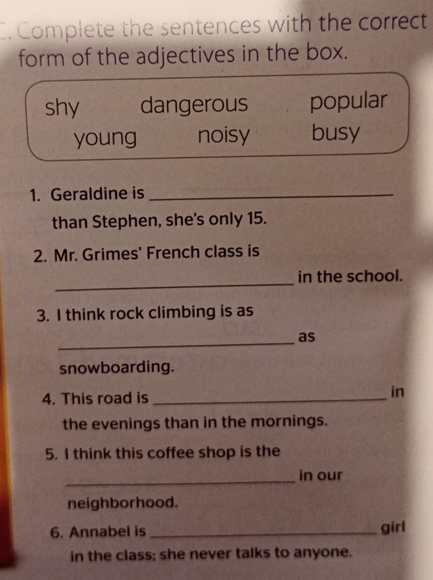 Complete the sentences with the correct
form of the adjectives in the box.
shy dangerous popular
young noisy busy
1. Geraldine is_
than Stephen, she's only 15.
2. Mr. Grimes' French class is
_
in the school.
3. I think rock climbing is as
_
as
snowboarding.
4. This road is _in
the evenings than in the mornings.
5. I think this coffee shop is the
_in our
neighborhood.
6. Annabel is_ girl
in the class; she never talks to anyone.