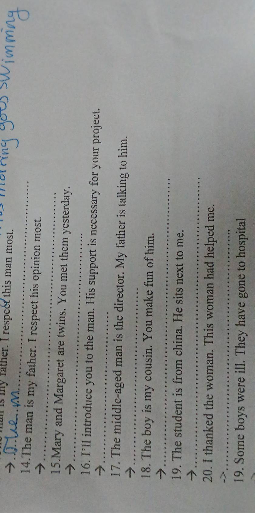 is my father. I respect this man most. 
_ 
_ 
14.The man is my father. I respect his opinion most. 
_ 
15.Mary and Margaret are twins. You met them yesterday. 
_ 
16. I’ll introduce you to the man. His support is necessary for your project. 
_ 
17. The middle-aged man is the director. My father is talking to him. 
18. The boy is my cousin. You make fun of him. 
_ 
19. The student is from china. He sits next to me. 
_ 
20. I thanked the woman. This woman had helped me. 
_ 
19. Some boys were ill. They have gone to hospital