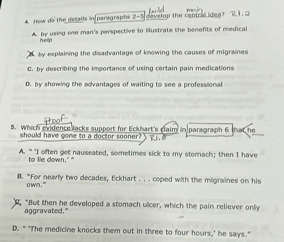 How do the detalls in paragraphs 2-5 develop the central idea?
A. by using one man's perspective to illustrate the benefits of medical
help
by explaining the disadvantage of knowing the causes of migraines
C. by describing the importance of using certain pain medications
D. by showing the advantages of waiting to see a professional
5. Which evidence lacks support for Eckhart's claim in paragraph 6 that he
should have gone to a doctor sooner?
A. “ 'I often get nauseated, sometimes sick to my stomach; then I have
to lie down.’ ”
B. “For nearly two decades, Eckhart . . . coped with the migraines on his
own.". “But then he developed a stomach ulcer, which the pain reliever only
aggravated.”
D. “ ‘The medicine knocks them out in three to four hours,’ he says.”