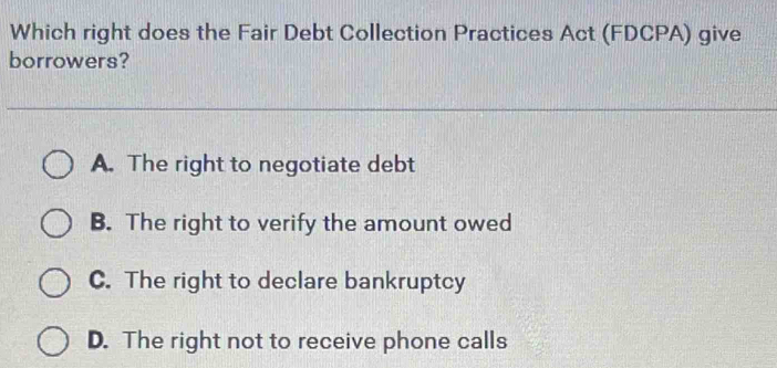 Which right does the Fair Debt Collection Practices Act (FDCPA) give
borrowers?
A. The right to negotiate debt
B. The right to verify the amount owed
C. The right to declare bankruptcy
D. The right not to receive phone calls