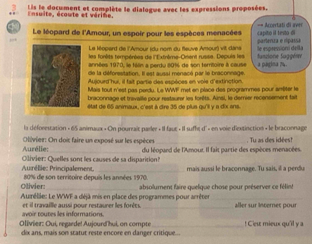 Lis le document et complète le dialogue avec les expressions proposées.
Ensuite, écoute et vérife.
cho
Le léopard de l'Amour, un espoir pour les espèces menacées capito il testo di → Accertati di aver
Le léopard de l'Amour (du nom du fleuve Amour) vit dans partenza e ripassa
les forêts tempérées de l''Extrême-Orient russe. Depuis les le espressioní della funzione Suggérer
années 1970, le félin a perdu 80% de son territoire à cause a pagina 74.
de la déforestation. Il est aussi menacé par le braconnage.
Aujourd'hui, il fait partie des espèces en voie d'extinction.
Mais tout n'est pas perdu. Le WWF met en place des programmes pour arrêter le
braconnage et travailie pour restaurer les forêts. Ainsi, le derier recensement fait
état de 65 animaux, c'est à dire 35 de plus qu'il y a dix ans.
la déforestation + 65 animaux • On pourrait parler + Il faut « Il suffit d' · en voie d'extinction - le braconnage
Olivier: On doit faire un exposé sur les espèces _. Tu as des idées?
Aurélie: _du léopard de l'Amour. Il fait partie des espèces menacées.
Olivier: Quelles sont les causes de sa disparition?
Aurélie: Principalement. _mais aussi le braconnage. Tu sais, il a perdu
80% de son territoire depuis les années 1970.
Olivier:_ absolument faire quelque chose pour préserver ce félin!
Aurélie: Le WWF a déjà mis en place des programmes pour arrêter_
et il travaille aussi pour restaurer les forêts. _aller sur Internet pour
avoir toutes les informations.
Olivier: Oui, regarde! Aujourd'hui, on compte _! C'est mieux qu'il y a
dix ans, mais son statut reste encore en danger critique...