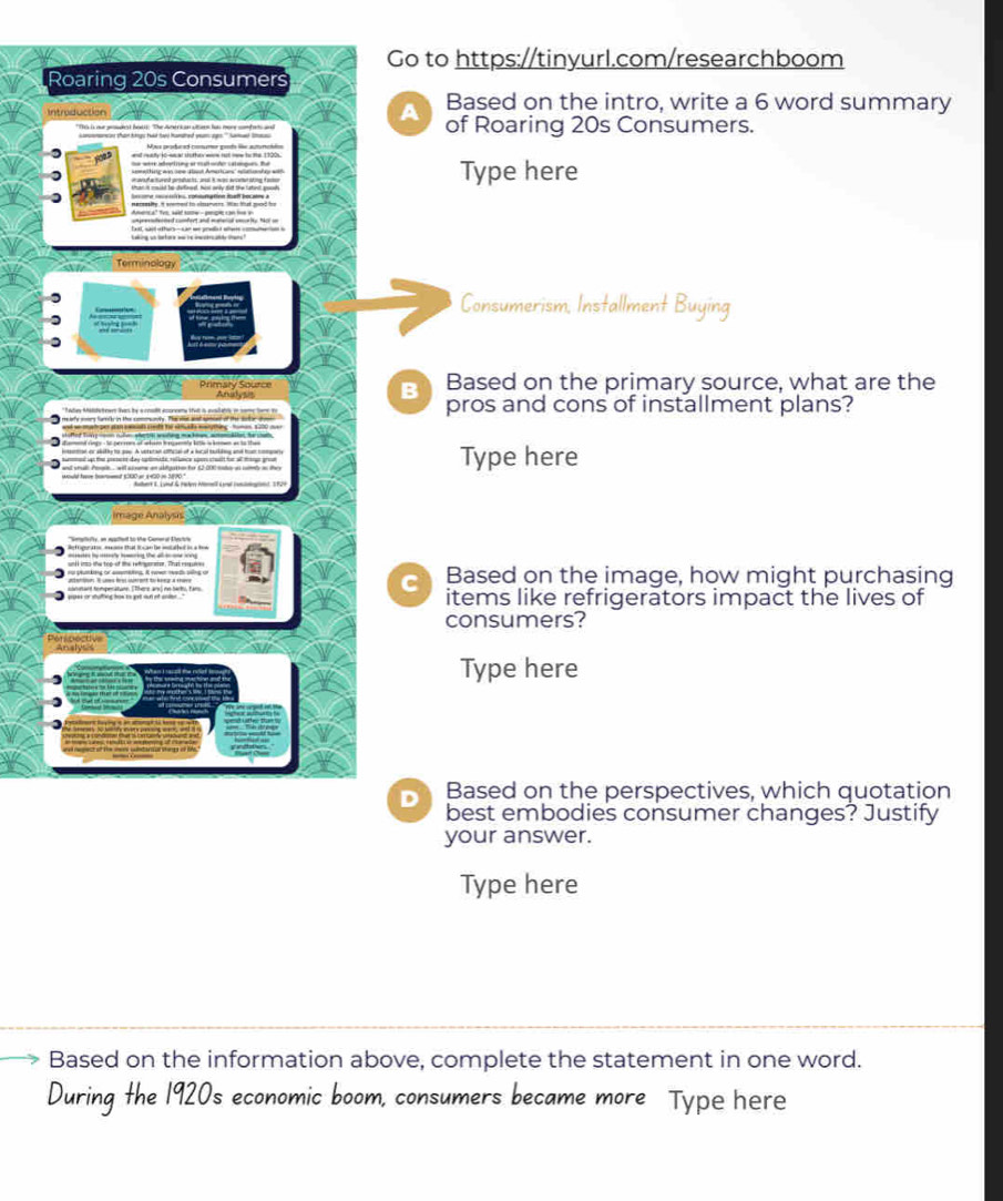 Go to https://tinyurl.com/researchboom 
Roaring 20s Consumers 
A Based on the intro, write a 6 word summary 
of Roaring 20s Consumers. 
Type here 
Consumerism, Installment Buying 
B Based on the primary source, what are the 
pros and cons of installment plans? 
Type here 
C Based on the image, how might purchasing 
items like refrigerators impact the lives of 
consumers? 
Type here 
Based on the perspectives, which quotation 
best embodies consumer changes? Justify 
your answer. 
Type here 
Based on the information above, complete the statement in one word. 
During the 1920s economic boom, consumers became more Type here