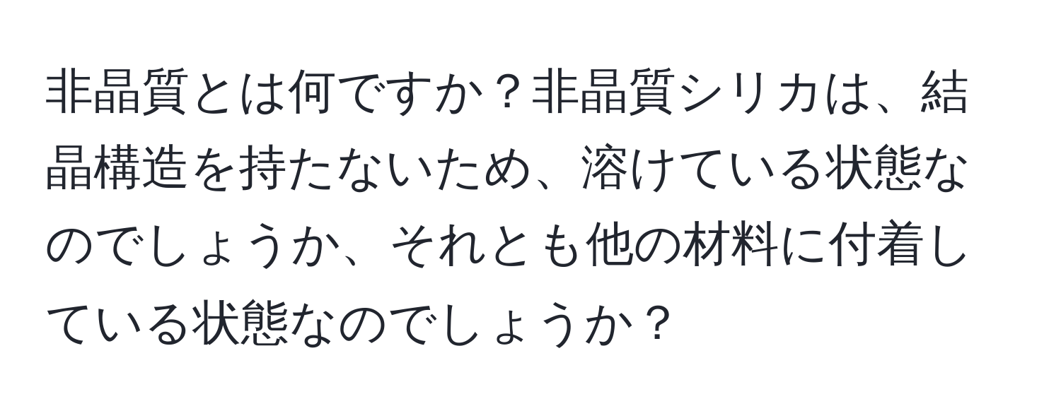 非晶質とは何ですか？非晶質シリカは、結晶構造を持たないため、溶けている状態なのでしょうか、それとも他の材料に付着している状態なのでしょうか？