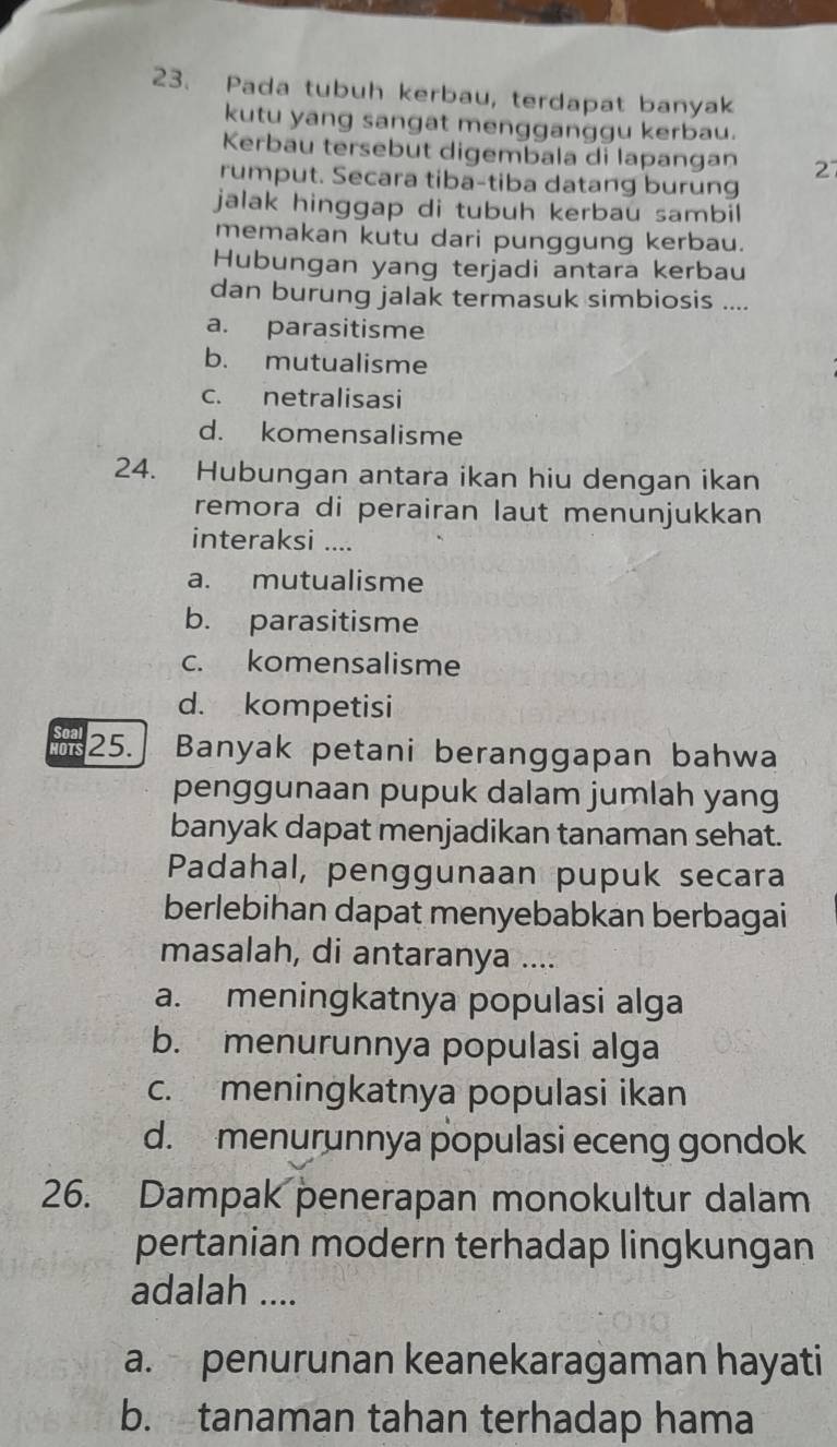 Pada tubuh kerbau, terdapat banyak
kutu yang sangat mengganggu kerbau.
Kerbau tersebut digembala di lapangan 27
rumput. Secara tiba-tiba datang burung
jalak hinggap di tubuh kerbau sambil 
memakan kutu dari punggung kerbau.
Hubungan yang terjadi antara kerbau
dan burung jalak termasuk simbiosis ....
a. parasitisme
b. mutualisme
c. netralisasi
d. komensalisme
24. Hubungan antara ikan hiu dengan ikan
remora di perairan laut menunjukkan
interaksi ....
a. mutualisme
b. parasitisme
c. komensalisme
d. kompetisi
IOTS 25. Banyak petani beranggapan bahwa
penggunaan pupuk dalam jumlah yang
banyak dapat menjadikan tanaman sehat.
Padahal, penggunaan pupuk secara
berlebihan dapat menyebabkan berbagai
masalah, di antaranya ....
a. meningkatnya populasi alga
b. menurunnya populasi alga
c. meningkatnya populasi ikan
d. menurunnya populasi eceng gondok
26. Dampak penerapan monokultur dalam
pertanian modern terhadap lingkungan
adalah ....
a. penurunan keanekaragaman hayati
b. tanaman tahan terhadap hama