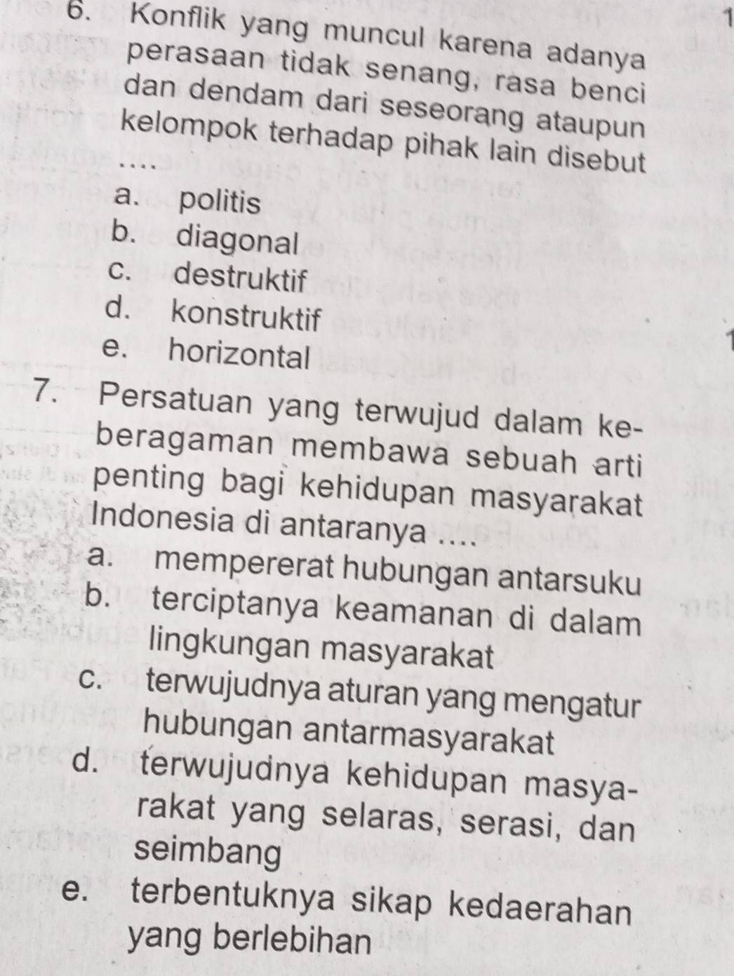 1
6. Konflik yang muncul karena adanya
perasaan tidak senang, rasa benci
dan dendam dari seseorang ataupun
kelompok terhadap pihak lain disebut
….
a. politis
b. diagonal
c. destruktif
d. konstruktif
e. horizontal
7. Persatuan yang terwujud dalam ke-
beragaman membawa sebuah arti
penting bagi kehidupan masyarakat
Indonesia di antaranya ....
a. mempererat hubungan antarsuku
b. terciptanya keamanan di dalam
lingkungan masyarakat
c. terwujudnya aturan yang mengatur
hubungan antarmasyarakat
d. terwujudnya kehidupan masya-
rakat yang selaras, serasi, dan
seimbang
e. terbentuknya sikap kedaerahan
yang berlebihan