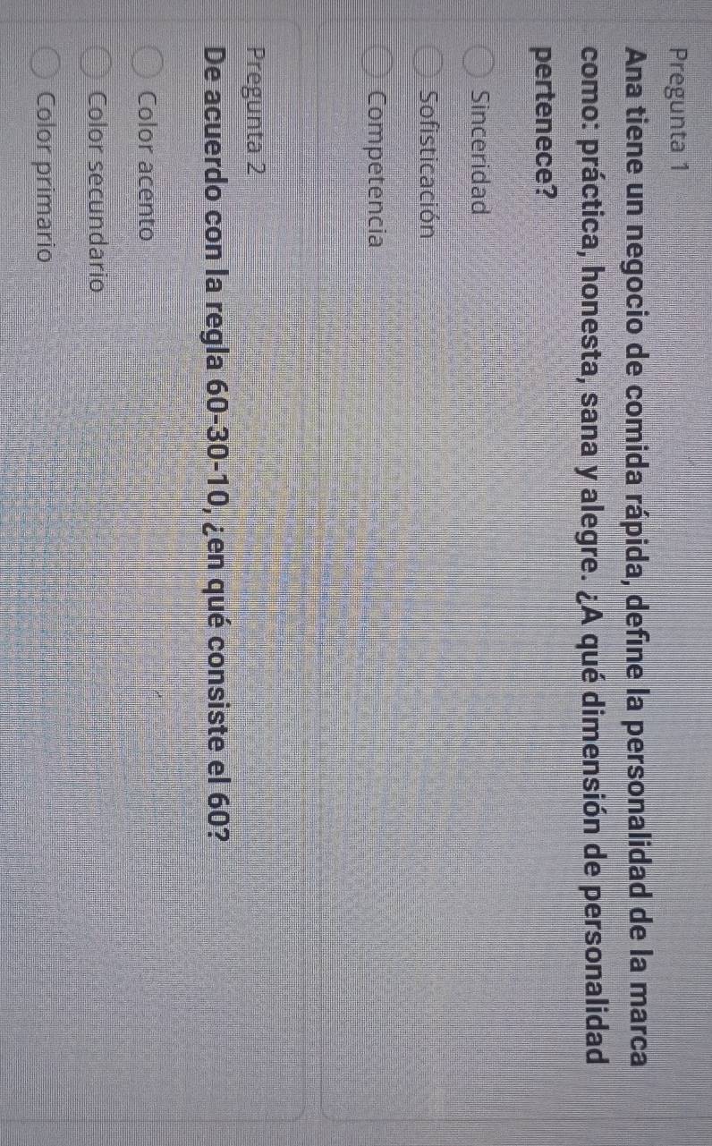 Pregunta 1
Ana tiene un negocio de comida rápida, define la personalidad de la marca
como: práctica, honesta, sana y alegre. ¿A qué dimensión de personalidad
pertenece?
Sinceridad
Sofisticación
Competencia
Pregunta 2
De acuerdo con la regla 60 - 30 - 10, ¿en qué consiste el 60?
Color acento
Color secundario
Color primario
