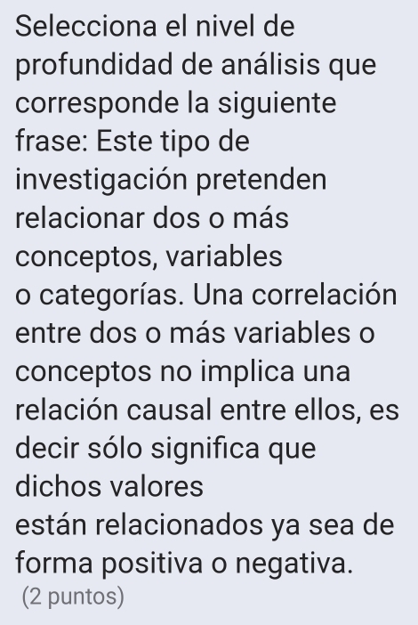 Selecciona el nivel de 
profundidad de análisis que 
corresponde la siguiente 
frase: Este tipo de 
investigación pretenden 
relacionar dos o más 
conceptos, variables 
o categorías. Una correlación 
entre dos o más variables o 
conceptos no implica una 
relación causal entre ellos, es 
decir sólo significa que 
dichos valores 
están relacionados ya sea de 
forma positiva o negativa. 
(2 puntos)