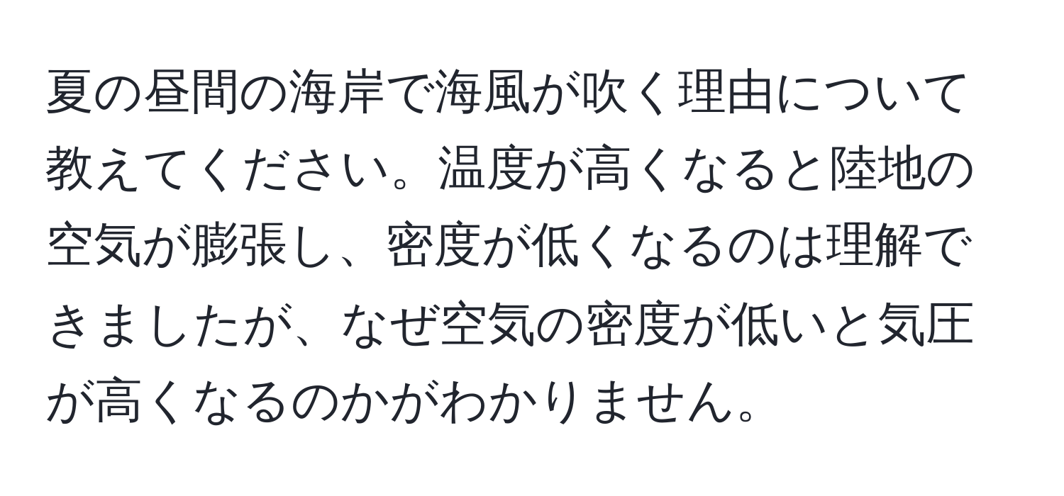 夏の昼間の海岸で海風が吹く理由について教えてください。温度が高くなると陸地の空気が膨張し、密度が低くなるのは理解できましたが、なぜ空気の密度が低いと気圧が高くなるのかがわかりません。