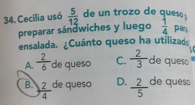 Cecilia usó  5/12  de un trozo de queso 
preparar sándwiches y luego  1/4  para
ensalada. ¿Cuánto queso ha utilizad
i
A.  2/6  de queso C.  2/3  de queso
B.  2/4  de queso D.  2/5  de queso