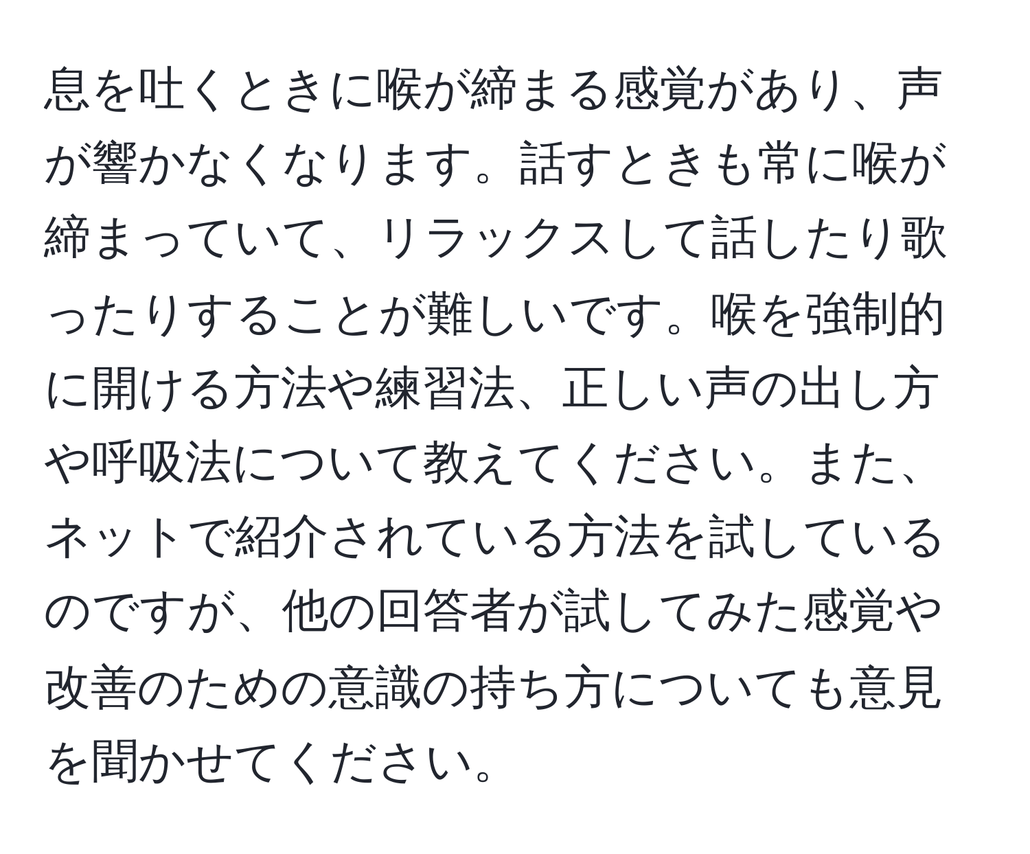 息を吐くときに喉が締まる感覚があり、声が響かなくなります。話すときも常に喉が締まっていて、リラックスして話したり歌ったりすることが難しいです。喉を強制的に開ける方法や練習法、正しい声の出し方や呼吸法について教えてください。また、ネットで紹介されている方法を試しているのですが、他の回答者が試してみた感覚や改善のための意識の持ち方についても意見を聞かせてください。