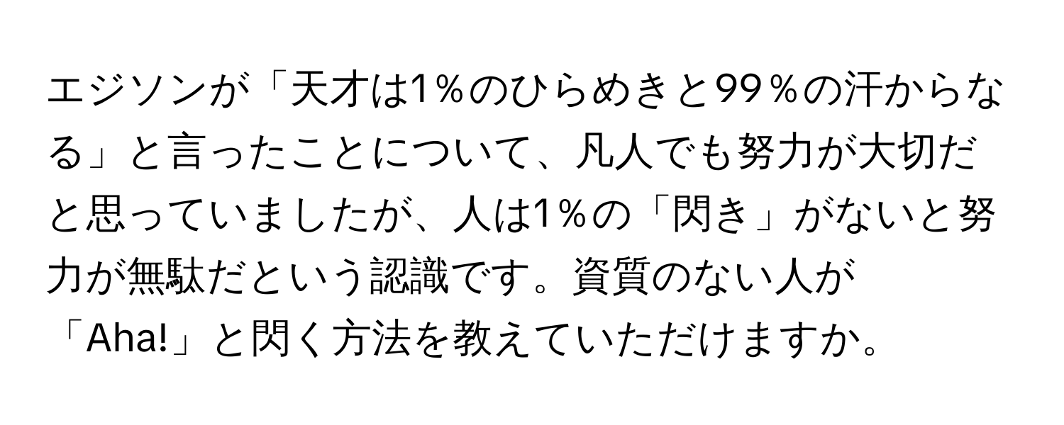 エジソンが「天才は1％のひらめきと99％の汗からなる」と言ったことについて、凡人でも努力が大切だと思っていましたが、人は1％の「閃き」がないと努力が無駄だという認識です。資質のない人が「Aha!」と閃く方法を教えていただけますか。