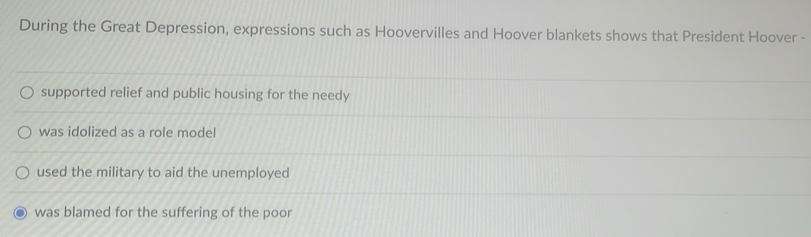 During the Great Depression, expressions such as Hoovervilles and Hoover blankets shows that President Hoover -
supported relief and public housing for the needy
was idolized as a role model
used the military to aid the unemployed
was blamed for the suffering of the poor