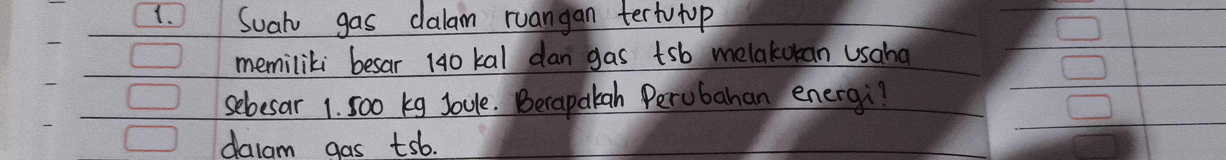 Suah gas dalam ruangan tertutop 
memiliki besar 140 kal dan gas tsb melakokan usaha 
sebesar 1. 5oo kg Joule. Berapakah Perubahan energi? 
dalam gas tsb.