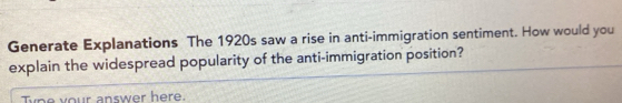 Generate Explanations The 1920s saw a rise in anti-immigration sentiment. How would you 
explain the widespread popularity of the anti-immigration position? 
ype your answer here.