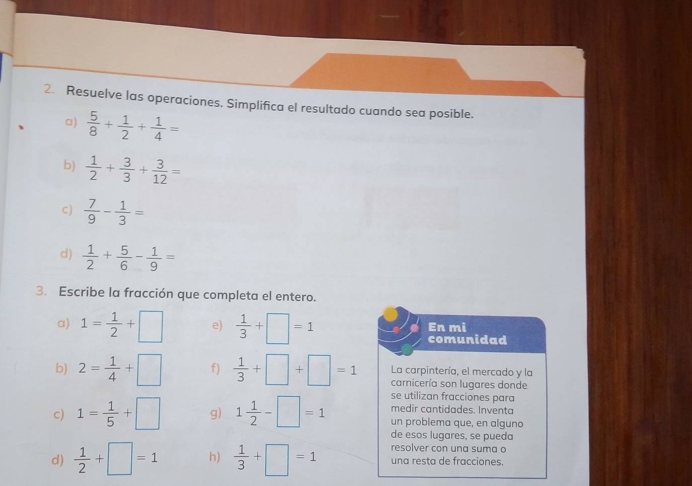 Resuelve las operaciones. Simplifica el resultado cuando sea posible. 
a)  5/8 + 1/2 + 1/4 =
b)  1/2 + 3/3 + 3/12 =
c)  7/9 - 1/3 =
d)  1/2 + 5/6 - 1/9 =
3. Escribe la fracción que completa el entero. 
a) 1= 1/2 +□ e)  1/3 +□ =1 En mi 
comunidad 
b) 2= 1/4 +□ f)  1/3 +□ +□ =1 La carpintería, el mercado y la 
carnicería son lugares donde 
se utilizan fracciones para 
medir cantidades. Inventa 
c) 1= 1/5 +□ g) 1 1/2 -□ =1 un problema que, en alguno 
de esos lugares, se pueda 
resolver con una suma o 
d)  1/2 +□ =1 h)  1/3 +□ =1 una resta de fracciones.