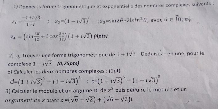 Donner la forme trigonométrique et exponentielle des nombres compiexes suivants :
z_1= (-1+isqrt(3))/1+i ; z_2=(1-isqrt(3))^6 ;z_3=sin 2θ +2isin^2θ , avec θ ∈ ∈tlimits 0; π hat k
z_4=(sin frac 5overline π 12+icos frac 5vector π 12)(1+isqrt(3)) (4pts) 
2) a, Trouver une forme trigonométrique de 1+isqrt(3) Déduisez - en une pour le 
complexe 1-isqrt(3) (0,75pts) 
b) Calculer les deux nombres complexes : (1pt)
d=(1+isqrt(3))^5+(1-isqrt(3))^5; t=(1+isqrt(3))^5-(1-isqrt(3))^5
3) Calculer le module et un argument de z^2 puis déduire le module et un 
argument de z avec z=(sqrt(6)+sqrt(2))+(sqrt(6)-sqrt(2))i