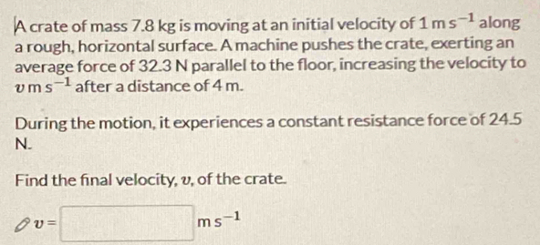 A crate of mass 7.8 kg is moving at an initial velocity of 1ms^(-1) along 
a rough, horizontal surface. A machine pushes the crate, exerting an 
average force of 32.3 N parallel to the floor, increasing the velocity to
vms^(-1) after a distance of 4 m. 
During the motion, it experiences a constant resistance force of 24.5
N. 
Find the final velocity, v, of the crate.
v=□ ms^(-1)