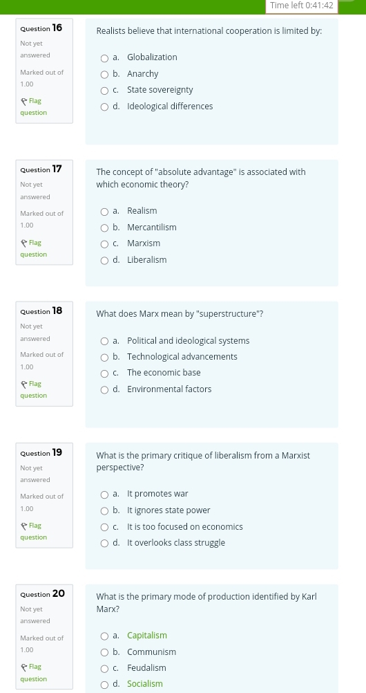 Time left 0:41:42 
Question 16 Realists believe that international cooperation is limited by:
Not yet
answered a. Globalization
Marked out of b. Anarchy
1.00 c. State sovereignty
Flag
question d. Ideological differences
Question 17 The concept of "absolute advantage" is associated with
Not yet which economic theory?
answered
Marked out of a. Realism
1.00 b. Mercantilism
* Flag c. Marxism
question d. Liberalism
Question 18 What does Marx mean by "superstructure"?
Not yet
answered a. Political and ideological systems
Marked out of b. Technological advancements
1.00 c. The economic base
Flag
question d. Environmental factors
Question 19
What is the primary critique of liberalism from a Marxist
Not yet perspective?
answered
Marked out of a. It promotes war
1.00 b. It ignores state power
Flag c. It is too focused on economics
question d. It overlooks class struggle
Question 20 What is the primary mode of production identified by Karl
Not yet Marx?
answered
Marked out of a. Capitalism
1.00 b. Communism
Flag c. Feudalism
question d. Socialism
