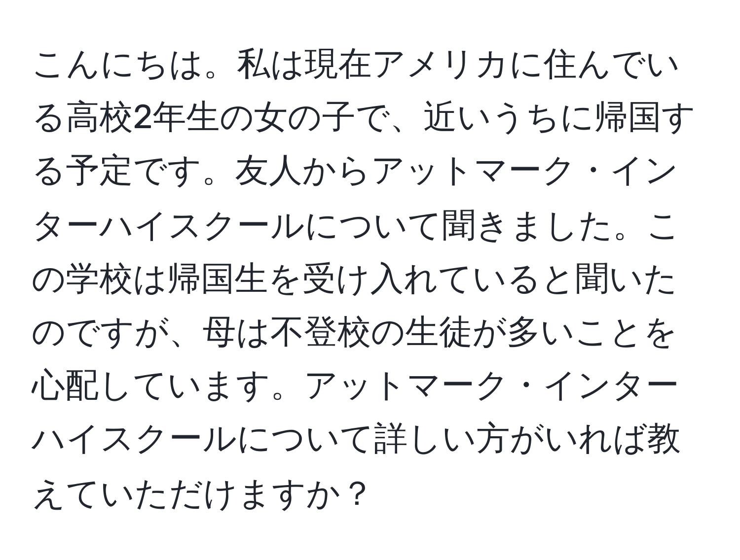 こんにちは。私は現在アメリカに住んでいる高校2年生の女の子で、近いうちに帰国する予定です。友人からアットマーク・インターハイスクールについて聞きました。この学校は帰国生を受け入れていると聞いたのですが、母は不登校の生徒が多いことを心配しています。アットマーク・インターハイスクールについて詳しい方がいれば教えていただけますか？