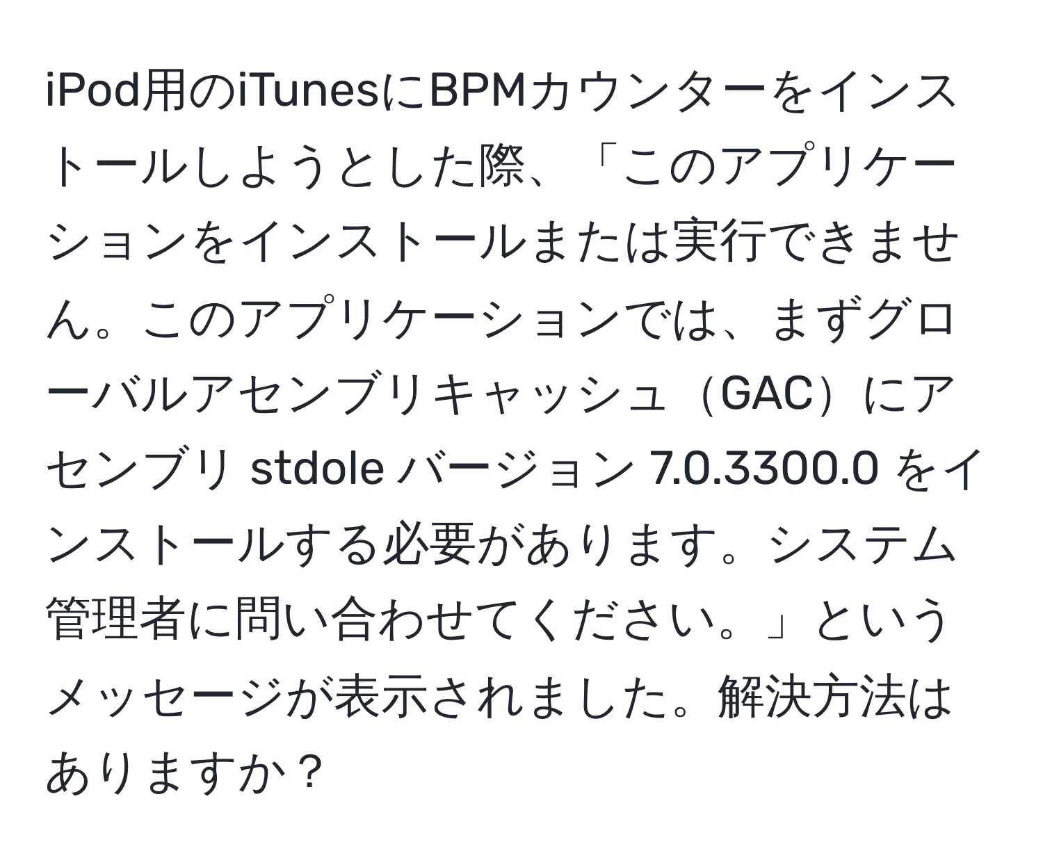 iPod用のiTunesにBPMカウンターをインストールしようとした際、「このアプリケーションをインストールまたは実行できません。このアプリケーションでは、まずグローバルアセンブリキャッシュGACにアセンブリ stdole バージョン 7.0.3300.0 をインストールする必要があります。システム管理者に問い合わせてください。」というメッセージが表示されました。解決方法はありますか？