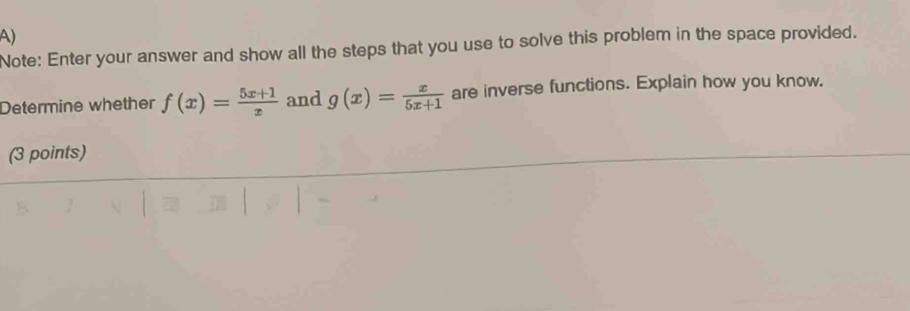 Note: Enter your answer and show all the steps that you use to solve this problem in the space provided.
Determine whether f(x)= (5x+1)/x  and g(x)= x/5x+1  are inverse functions. Explain how you know.
(3 points)