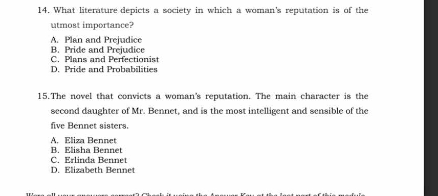 What literature depicts a society in which a woman’s reputation is of the
utmost importance?
A. Plan and Prejudice
B. Pride and Prejudice
C. Plans and Perfectionist
D. Pride and Probabilities
15.The novel that convicts a woman’s reputation. The main character is the
second daughter of Mr. Bennet, and is the most intelligent and sensible of the
five Bennet sisters.
A. Eliza Bennet
B. Elisha Bennet
C. Erlinda Bennet
D. Elizabeth Bennet