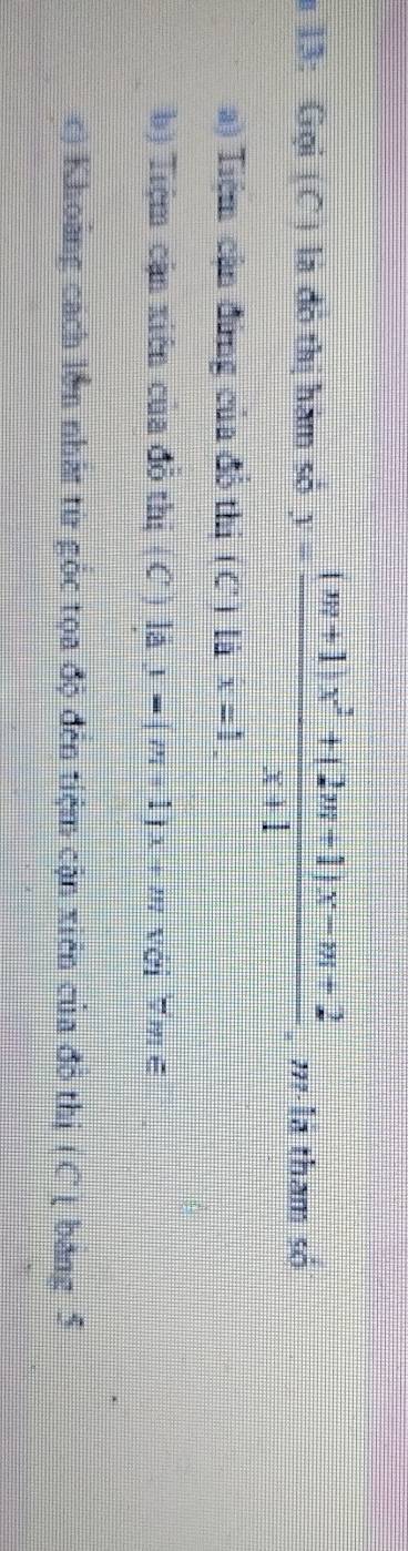 # 13: Gọi (C ) là đô thị hàm sở y= ((m+1)x^2+(2m+1)x-m+2)/x+1  , ' là tham số
a) Tiệm cận đứng của đổ thi (C) là x=1. 
b) Tiệm cận xiên của đồ thị ( C ) là dJ=(m+1)x+m với mē
c) Khoảng cách lớn nhất từ gốc tọa độ đến tiệm cận xiên của đồ thị (C ( bang 5