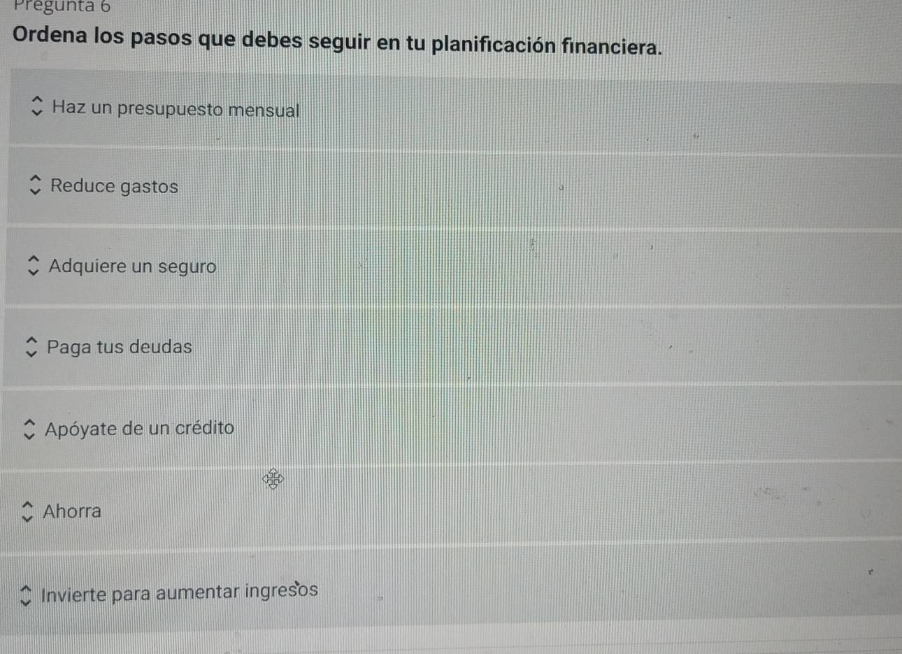 Pregunta 6
Ordena los pasos que debes seguir en tu planificación financiera.
Haz un presupuesto mensual
Reduce gastos
Adquiere un seguro
Paga tus deudas
Apóyate de un crédito
Ahorra
Invierte para aumentar ingresos