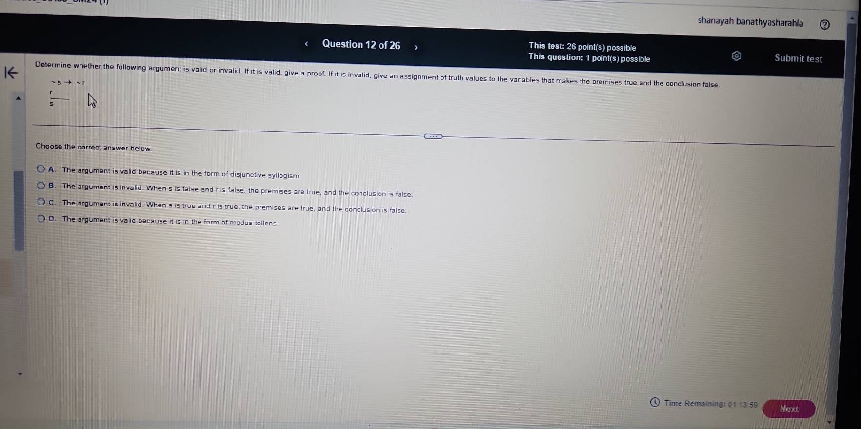 shanayah banathyasharahla
Question 12 of 26 This test: 26 point(s) possible Submit test
This question: 1 point(s) possible
Determine whether the following argument is valid or invalid. If it is valid, give a proof. If it is invalid, give an assignment of truth values to the variables that makes the premises true and the conclusion false.
Choose the correct answer below
A. The argument is valid because it is in the form of disjunctive syllogism.
B. The argument is invalid. When s is false and r is false, the premises are true, and the conclusion is false.
C. The argument is invalid. When s is true and r is true, the premises are true, and the conclusion is false
D. The argument is valid because it is in the form of modus tollens.
Time Remaining: 01 13.59 Next