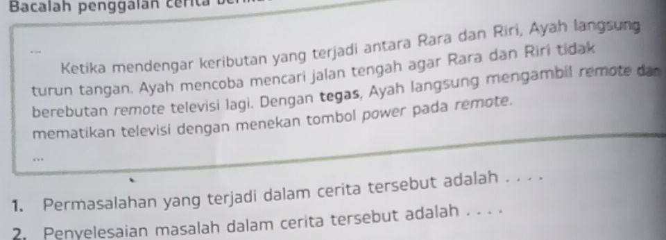 Bacalah penggalán cerita 
Ketika mendengar keributan yang terjadi antara Rara dan Riri, Ayah langsung 
turun tangan. Ayah mencoba mencari jalan tengah agar Rara dan Riri tidak 
berebutan remote televisi lagi. Dengan tegas, Ayah langsung mengambil remote dar 
mematikan televisi dengan menekan tombol power pada remote. 
1. Permasalahan yang terjadi dalam cerita tersebut adalah . . . . 
Penyelesaian masalah dalam cerita tersebut adalah . . . .