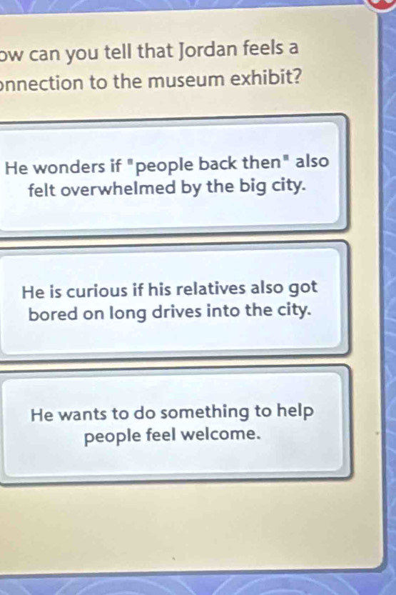 ow can you tell that Jordan feels a
onnection to the museum exhibit?
He wonders if "people back then" also
felt overwhelmed by the big city.
He is curious if his relatives also got
bored on long drives into the city.
He wants to do something to help
people feel welcome.