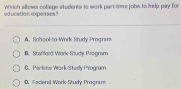 Which allows college students to work part-time jobs to help pay for
education expenses?
A. School-to-Work Study Program
B. Stafford Work-Study Program
C. Perkins Work-Study Program
D. Federal Work-Study Program